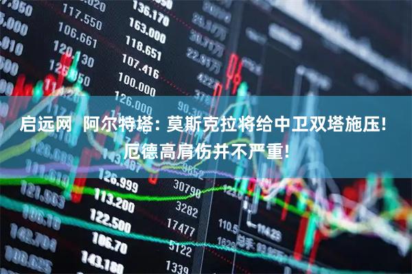 启远网  阿尔特塔: 莫斯克拉将给中卫双塔施压! 厄德高肩伤并不严重!