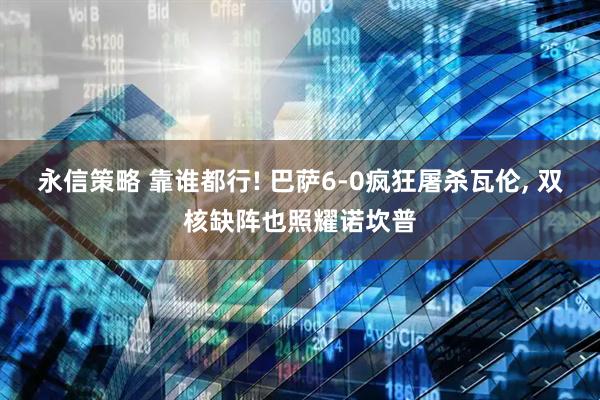 永信策略 靠谁都行! 巴萨6-0疯狂屠杀瓦伦, 双核缺阵也照耀诺坎普