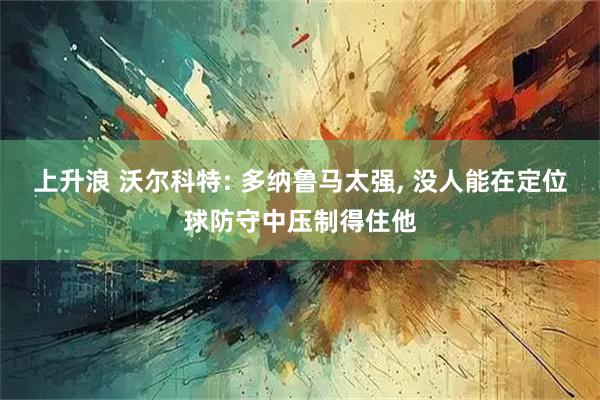 上升浪 沃尔科特: 多纳鲁马太强, 没人能在定位球防守中压制得住他