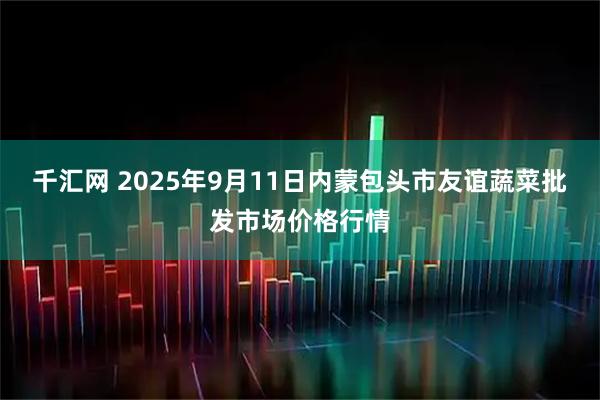 千汇网 2025年9月11日内蒙包头市友谊蔬菜批发市场价格行情