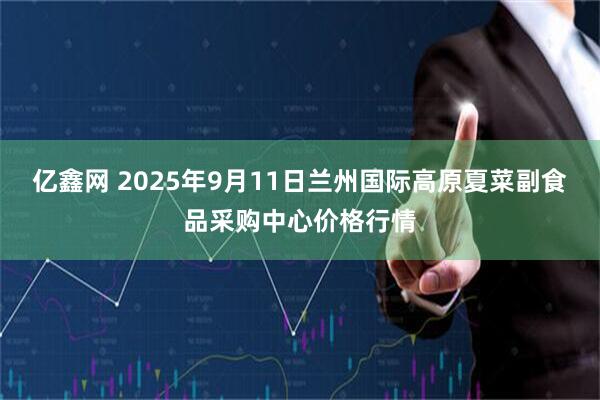 亿鑫网 2025年9月11日兰州国际高原夏菜副食品采购中心价格行情