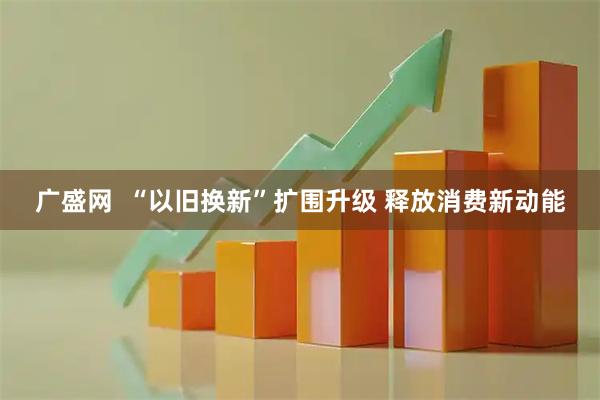 广盛网  “以旧换新”扩围升级 释放消费新动能