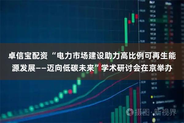 卓信宝配资 “电力市场建设助力高比例可再生能源发展——迈向低碳未来”学术研讨会在京举办