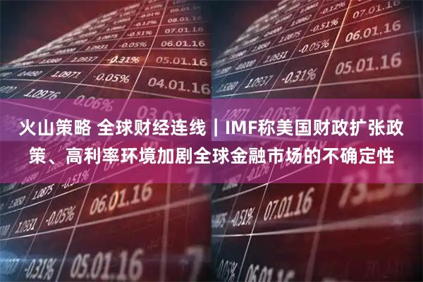 火山策略 全球财经连线｜IMF称美国财政扩张政策、高利率环境加剧全球金融市场的不确定性