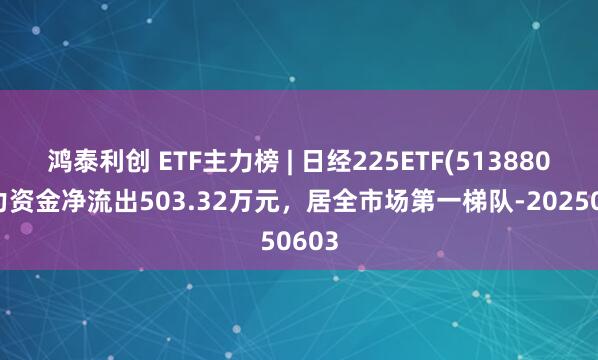 鸿泰利创 ETF主力榜 | 日经225ETF(513880)主力资金净流出503.32万元，居全市场第一梯队-20250603