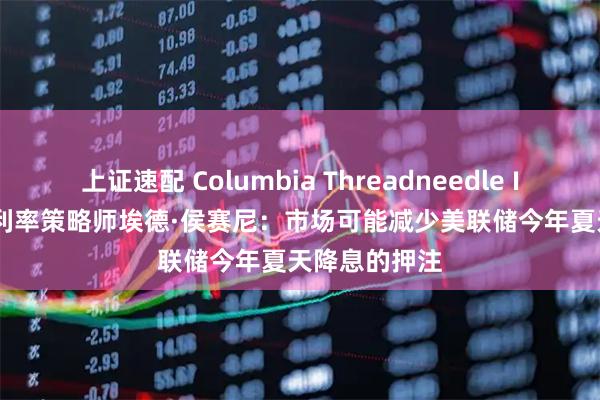 上证速配 Columbia Threadneedle Investment利率策略师埃德·侯赛尼：市场可能减少美联储今年夏天降息的押注