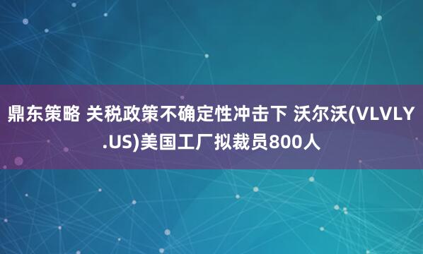 鼎东策略 关税政策不确定性冲击下 沃尔沃(VLVLY.US)美国工厂拟裁员800人