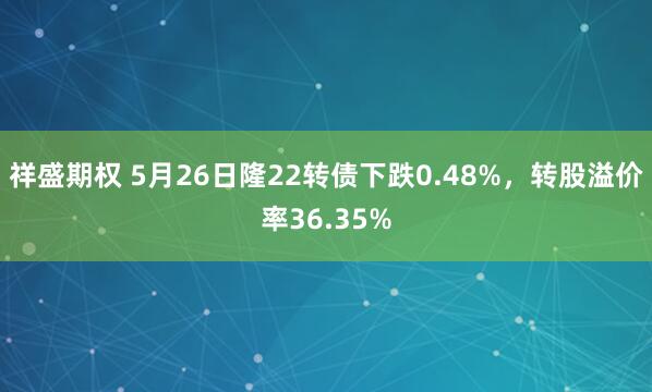 祥盛期权 5月26日隆22转债下跌0.48%，转股溢价率36.35%