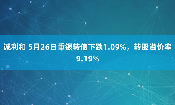 诚利和 5月26日重银转债下跌1.09%，转股溢价率9.19%