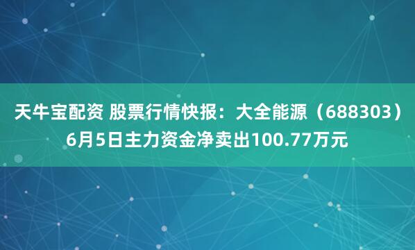天牛宝配资 股票行情快报：大全能源（688303）6月5日主力资金净卖出100.77万元