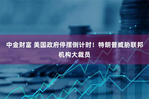中金财富 美国政府停摆倒计时！特朗普威胁联邦机构大裁员