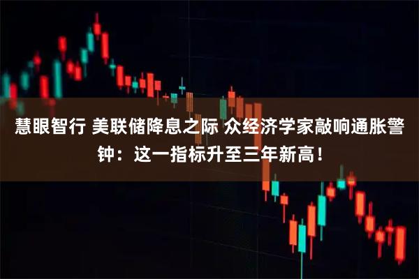 慧眼智行 美联储降息之际 众经济学家敲响通胀警钟：这一指标升至三年新高！