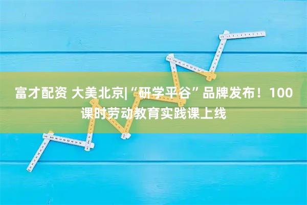 富才配资 大美北京|“研学平谷”品牌发布！100课时劳动教育实践课上线