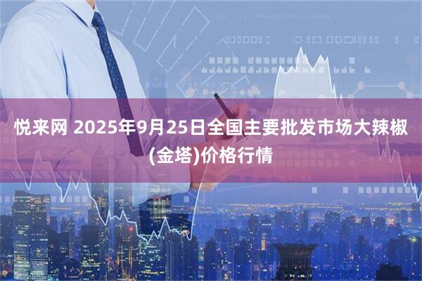 悦来网 2025年9月25日全国主要批发市场大辣椒(金塔)价格行情