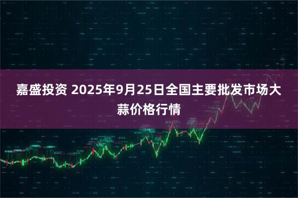 嘉盛投资 2025年9月25日全国主要批发市场大蒜价格行情