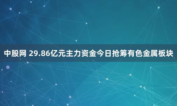 中股网 29.86亿元主力资金今日抢筹有色金属板块