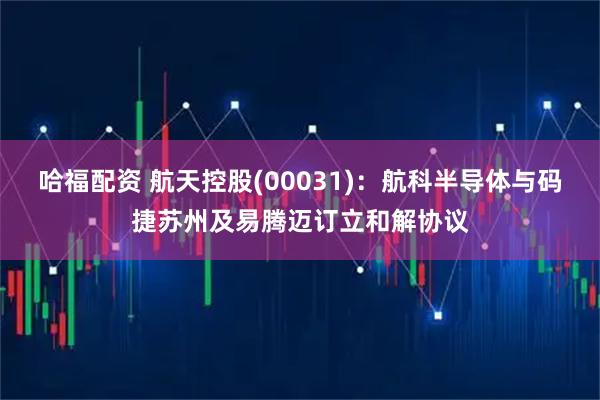 哈福配资 航天控股(00031)：航科半导体与码捷苏州及易腾迈订立和解协议