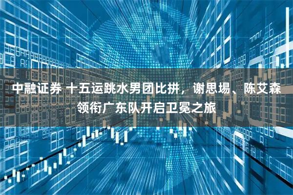 中融证券 十五运跳水男团比拼，谢思埸、陈艾森领衔广东队开启卫冕之旅