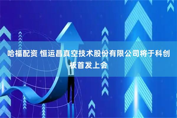 哈福配资 恒运昌真空技术股份有限公司将于科创板首发上会