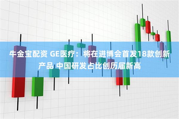 牛金宝配资 GE医疗：将在进博会首发18款创新产品 中国研发占比创历届新高