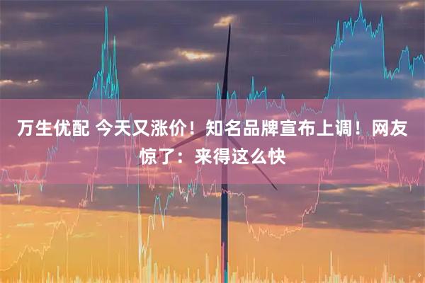 万生优配 今天又涨价！知名品牌宣布上调！网友惊了：来得这么快