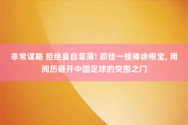 非常谋略 拒绝妄自菲薄! 邵佳一接棒徐根宝, 用阅历砸开中国足球的突围之门