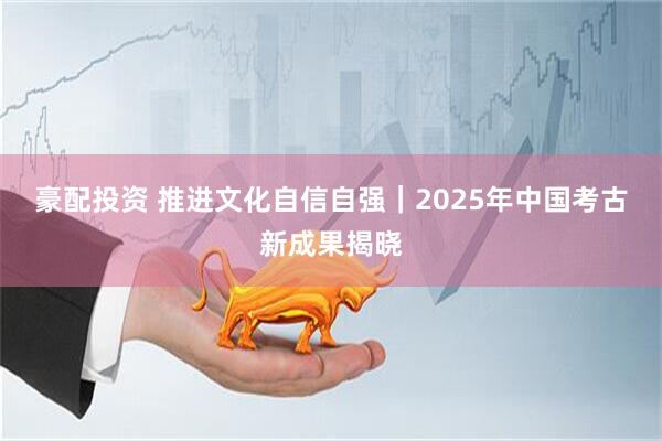 豪配投资 推进文化自信自强｜2025年中国考古新成果揭晓