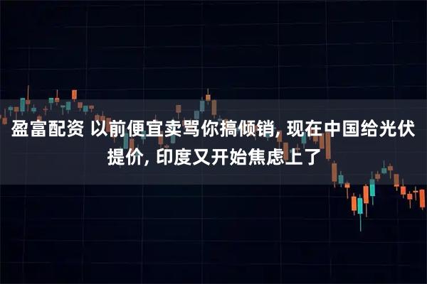 盈富配资 以前便宜卖骂你搞倾销, 现在中国给光伏提价, 印度又开始焦虑上了