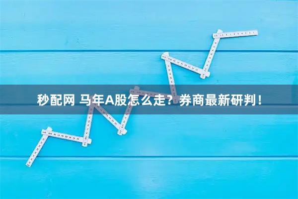 秒配网 马年A股怎么走？券商最新研判！