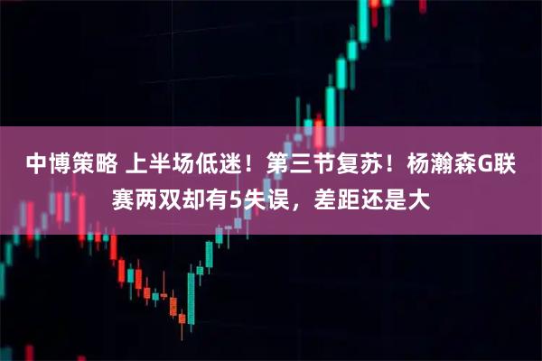 中博策略 上半场低迷！第三节复苏！杨瀚森G联赛两双却有5失误，差距还是大