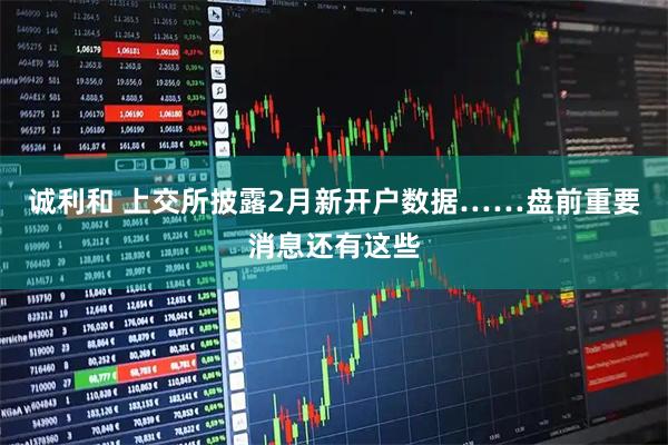 诚利和 上交所披露2月新开户数据……盘前重要消息还有这些