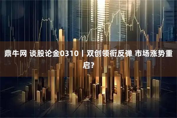 鼎牛网 谈股论金0310丨双创领衔反弹 市场涨势重启？