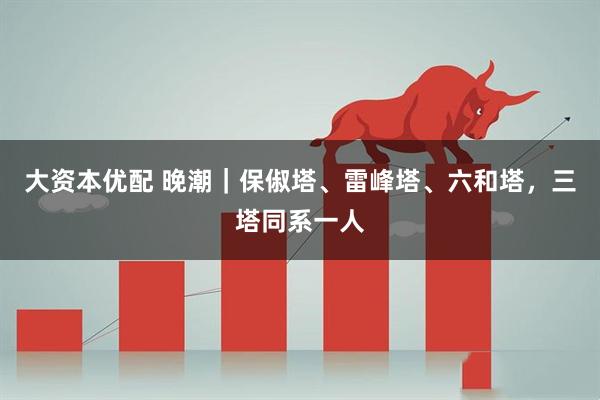 大资本优配 晚潮｜保俶塔、雷峰塔、六和塔，三塔同系一人