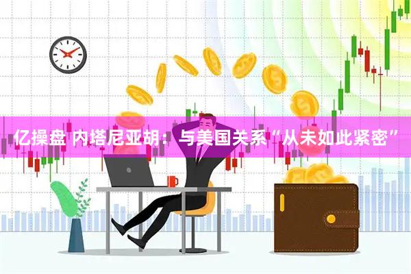 亿操盘 内塔尼亚胡：与美国关系“从未如此紧密”