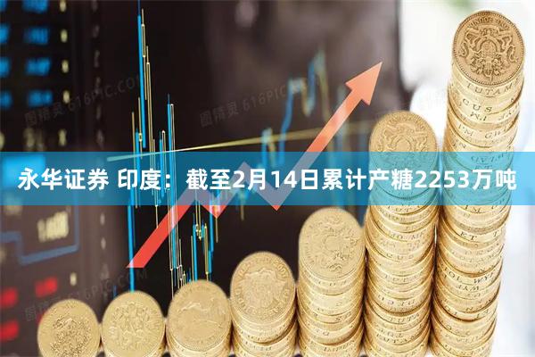 永华证券 印度：截至2月14日累计产糖2253万吨